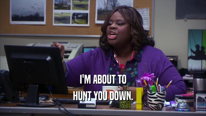I'M ABOUT TO HUNT YOU DOWN. 
