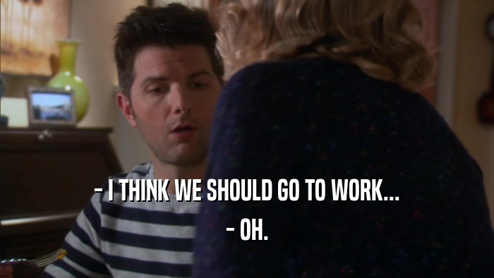 - I THINK WE SHOULD GO TO WORK... - OH. 