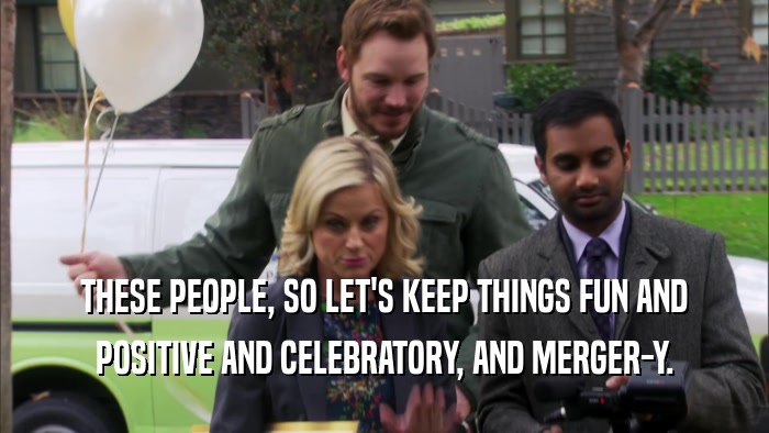 THESE PEOPLE, SO LET'S KEEP THINGS FUN AND POSITIVE AND CELEBRATORY, AND MERGER-Y. 