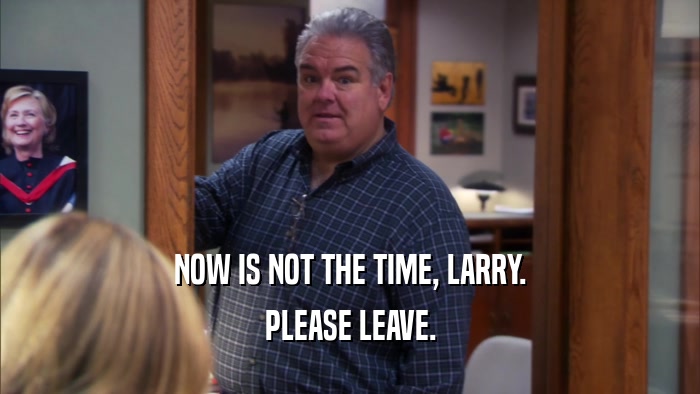 NOW IS NOT THE TIME, LARRY. PLEASE LEAVE. 