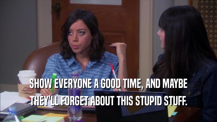 SHOW EVERYONE A GOOD TIME, AND MAYBE THEY'LL FORGET ABOUT THIS STUPID STUFF. 