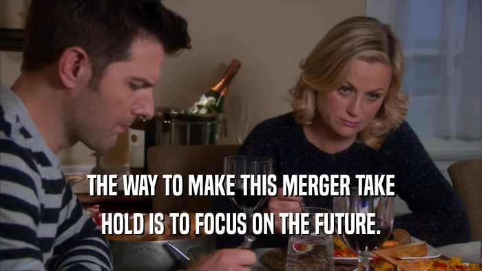 THE WAY TO MAKE THIS MERGER TAKE HOLD IS TO FOCUS ON THE FUTURE. 