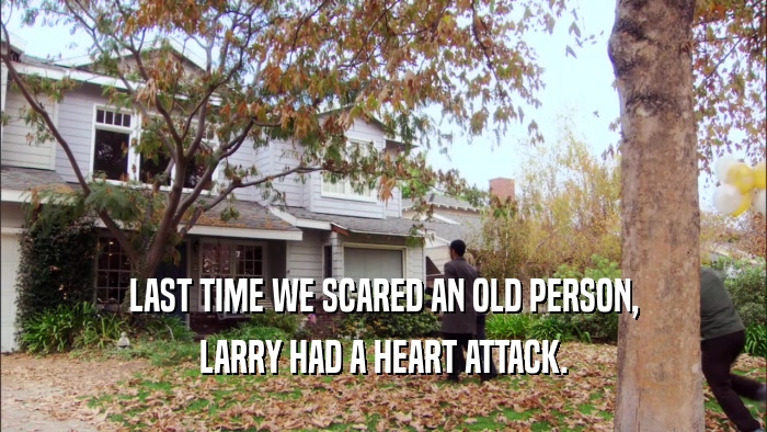 LAST TIME WE SCARED AN OLD PERSON, LARRY HAD A HEART ATTACK. 