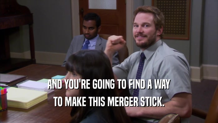 AND YOU'RE GOING TO FIND A WAY TO MAKE THIS MERGER STICK. 