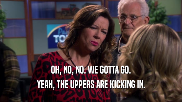 OH, NO, NO. WE GOTTA GO. YEAH, THE UPPERS ARE KICKING IN. 
