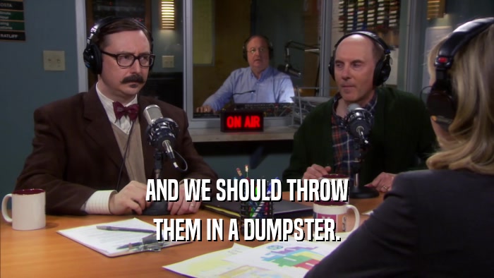 AND WE SHOULD THROW THEM IN A DUMPSTER. 