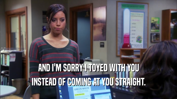 AND I'M SORRY I TOYED WITH YOU INSTEAD OF COMING AT YOU STRAIGHT. 