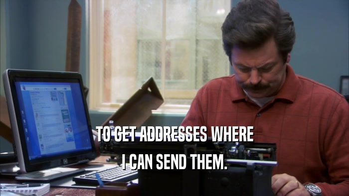 TO GET ADDRESSES WHERE I CAN SEND THEM. 