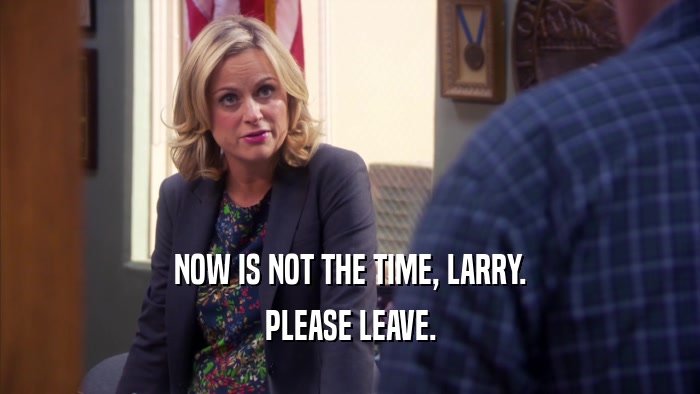 NOW IS NOT THE TIME, LARRY. PLEASE LEAVE. 