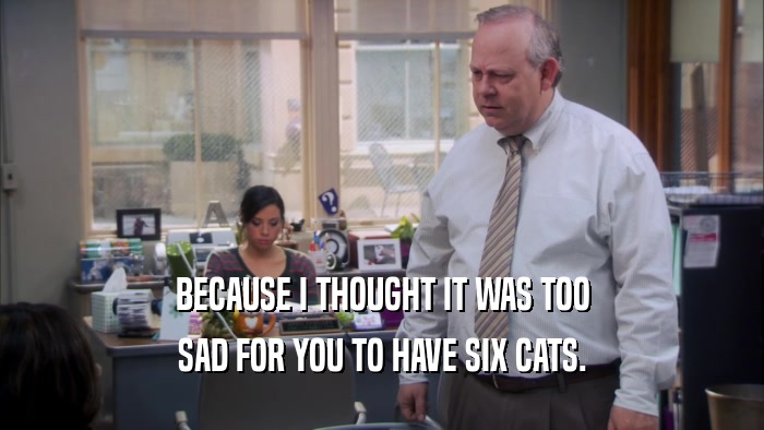 BECAUSE I THOUGHT IT WAS TOO SAD FOR YOU TO HAVE SIX CATS. 