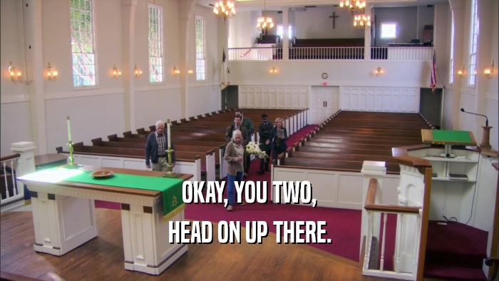OKAY, YOU TWO, HEAD ON UP THERE. 