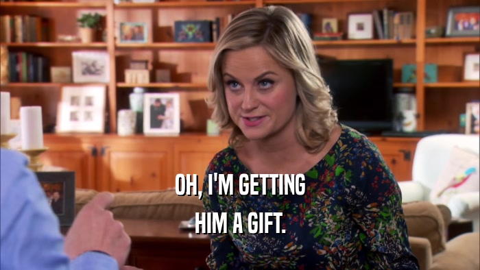 OH, I'M GETTING HIM A GIFT. 