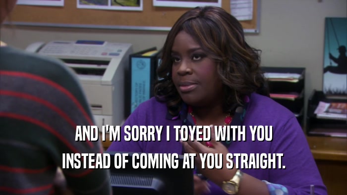AND I'M SORRY I TOYED WITH YOU INSTEAD OF COMING AT YOU STRAIGHT. 