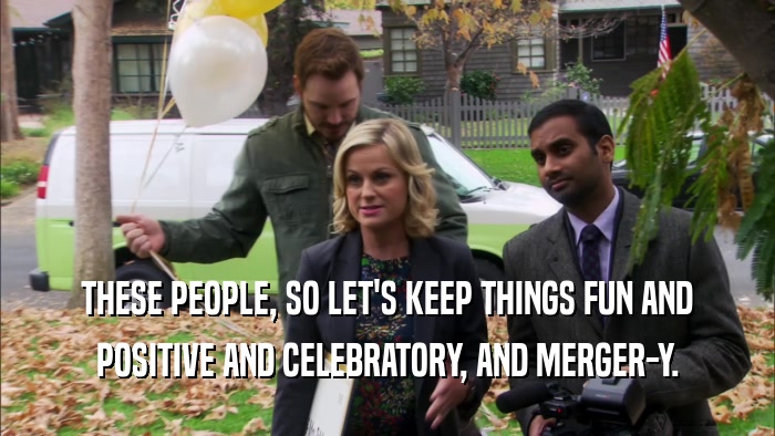 THESE PEOPLE, SO LET'S KEEP THINGS FUN AND POSITIVE AND CELEBRATORY, AND MERGER-Y. 