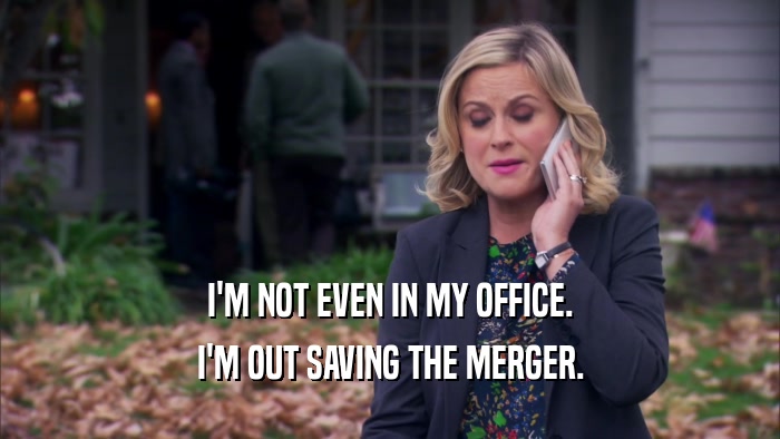 I'M NOT EVEN IN MY OFFICE. I'M OUT SAVING THE MERGER. 