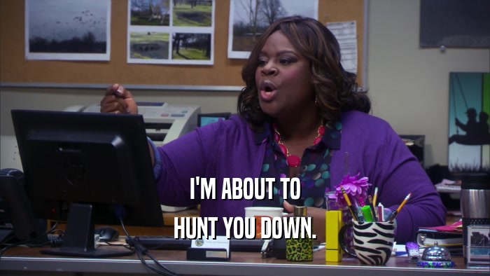 I'M ABOUT TO HUNT YOU DOWN. 