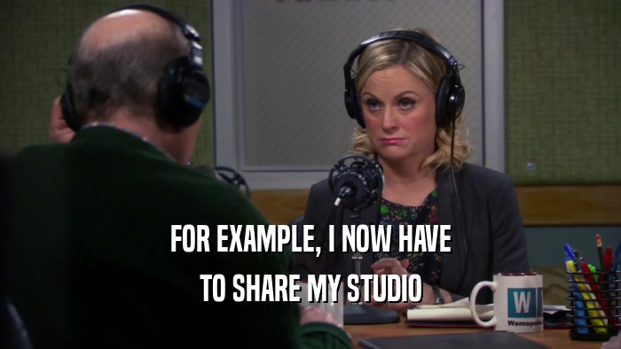 FOR EXAMPLE, I NOW HAVE TO SHARE MY STUDIO 