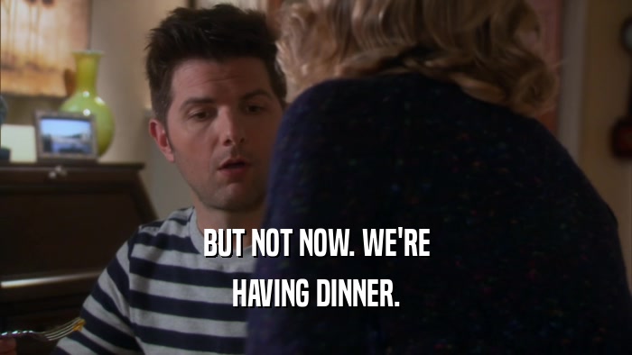 BUT NOT NOW. WE'RE HAVING DINNER. 