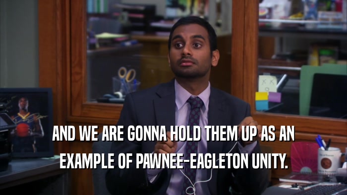 AND WE ARE GONNA HOLD THEM UP AS AN EXAMPLE OF PAWNEE-EAGLETON UNITY. 