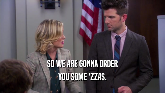SO WE ARE GONNA ORDER YOU SOME 'ZZAS. 