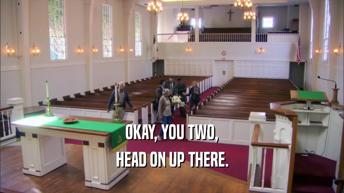 OKAY, YOU TWO, HEAD ON UP THERE. 