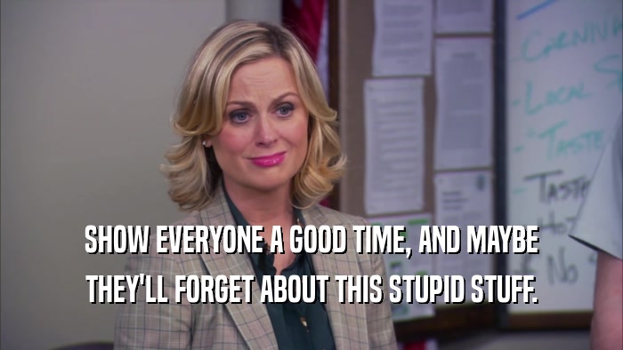 SHOW EVERYONE A GOOD TIME, AND MAYBE THEY'LL FORGET ABOUT THIS STUPID STUFF. 