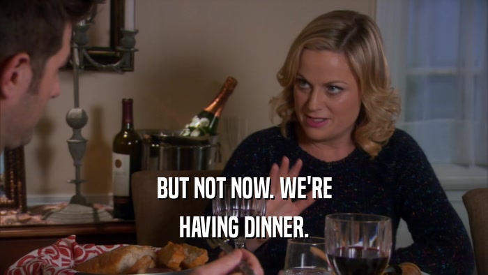 BUT NOT NOW. WE'RE HAVING DINNER. 