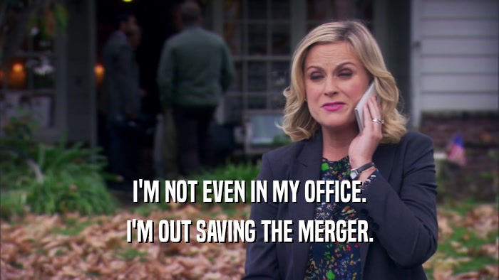 I'M NOT EVEN IN MY OFFICE. I'M OUT SAVING THE MERGER. 