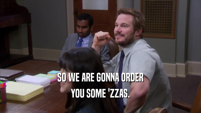 SO WE ARE GONNA ORDER YOU SOME 'ZZAS. 