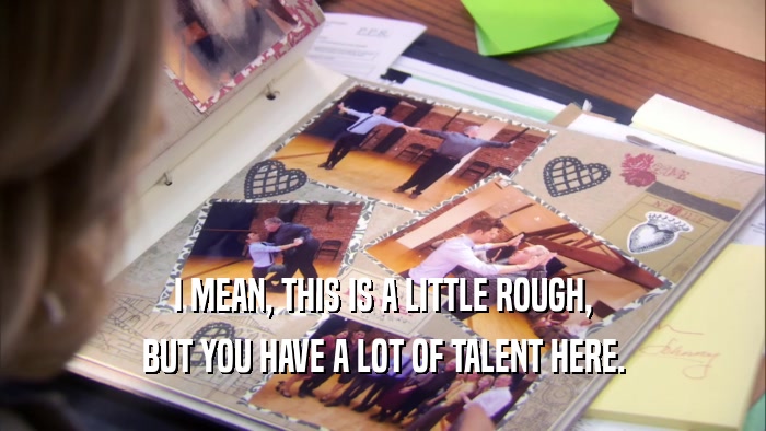 I MEAN, THIS IS A LITTLE ROUGH, BUT YOU HAVE A LOT OF TALENT HERE. 