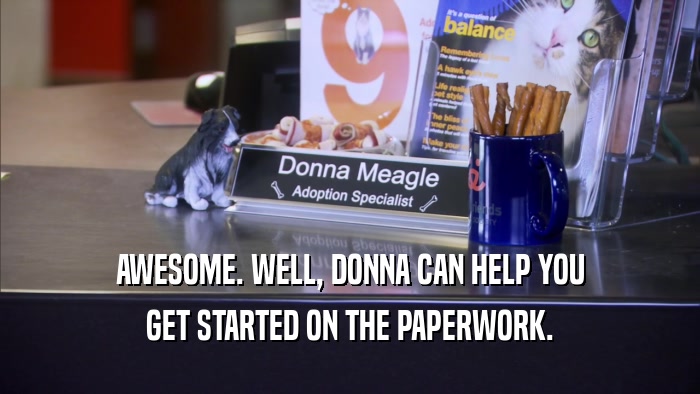 AWESOME. WELL, DONNA CAN HELP YOU GET STARTED ON THE PAPERWORK. 