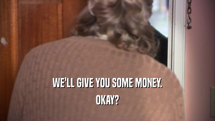 WE'LL GIVE YOU SOME MONEY. OKAY? 