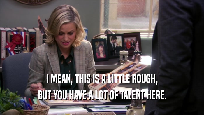 I MEAN, THIS IS A LITTLE ROUGH, BUT YOU HAVE A LOT OF TALENT HERE. 
