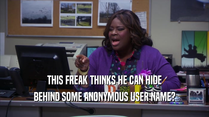 THIS FREAK THINKS HE CAN HIDE BEHIND SOME ANONYMOUS USER NAME? 