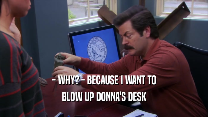 - WHY? - BECAUSE I WANT TO BLOW UP DONNA'S DESK 
