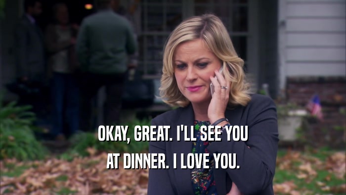 OKAY, GREAT. I'LL SEE YOU AT DINNER. I LOVE YOU. 