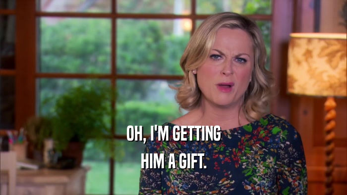 OH, I'M GETTING HIM A GIFT. 