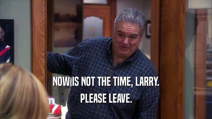 NOW IS NOT THE TIME, LARRY. PLEASE LEAVE. 