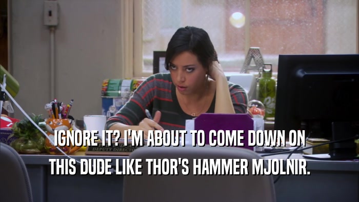 IGNORE IT? I'M ABOUT TO COME DOWN ON THIS DUDE LIKE THOR'S HAMMER MJOLNIR. 