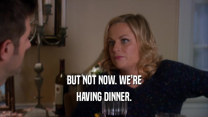 BUT NOT NOW. WE'RE HAVING DINNER. 