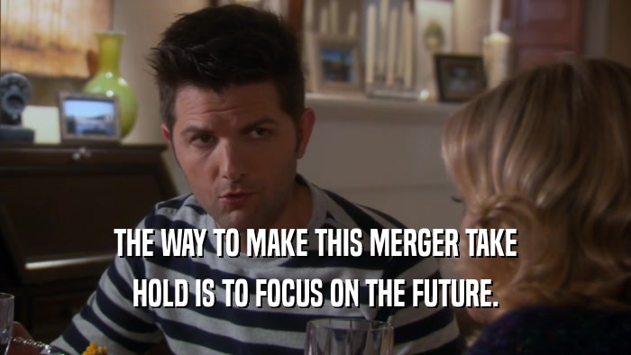 THE WAY TO MAKE THIS MERGER TAKE HOLD IS TO FOCUS ON THE FUTURE. 