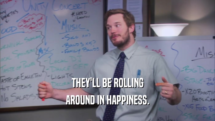 THEY'LL BE ROLLING AROUND IN HAPPINESS. 