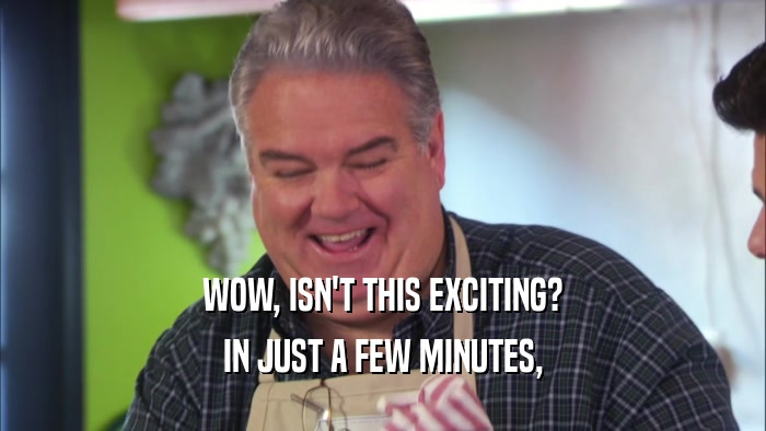 WOW, ISN'T THIS EXCITING? IN JUST A FEW MINUTES, 