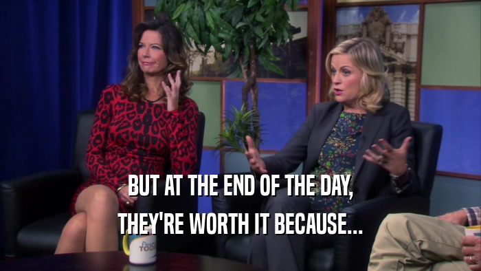 BUT AT THE END OF THE DAY, THEY'RE WORTH IT BECAUSE... 