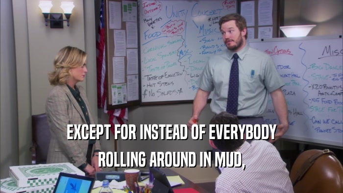 EXCEPT FOR INSTEAD OF EVERYBODY ROLLING AROUND IN MUD, 