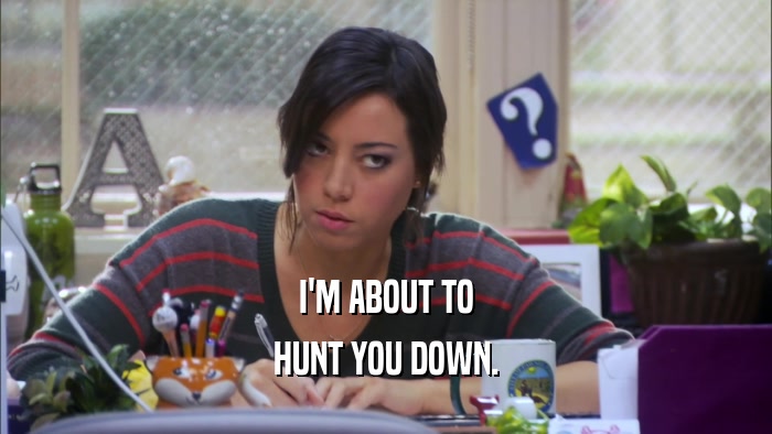 I'M ABOUT TO HUNT YOU DOWN. 