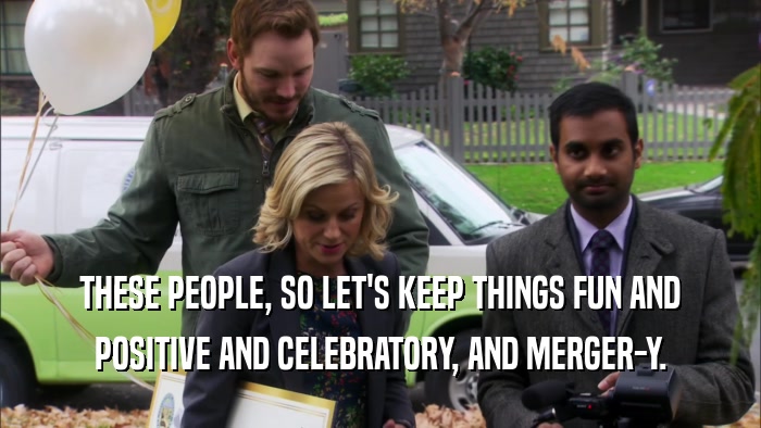 THESE PEOPLE, SO LET'S KEEP THINGS FUN AND POSITIVE AND CELEBRATORY, AND MERGER-Y. 