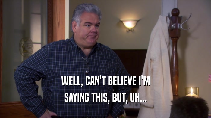 WELL, CAN'T BELIEVE I'M SAYING THIS, BUT, UH... 