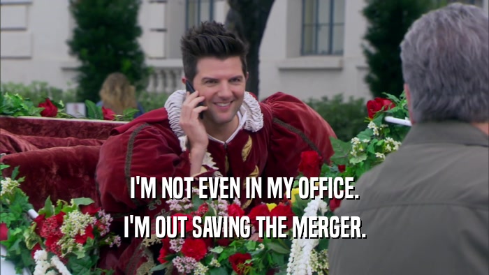 I'M NOT EVEN IN MY OFFICE. I'M OUT SAVING THE MERGER. 