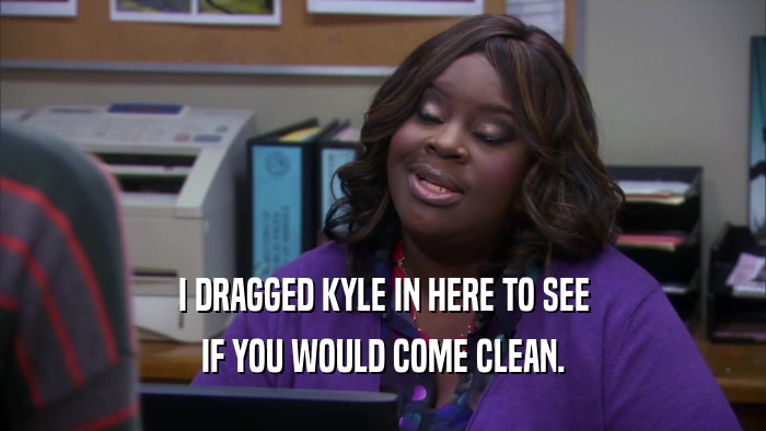 I DRAGGED KYLE IN HERE TO SEE IF YOU WOULD COME CLEAN. 